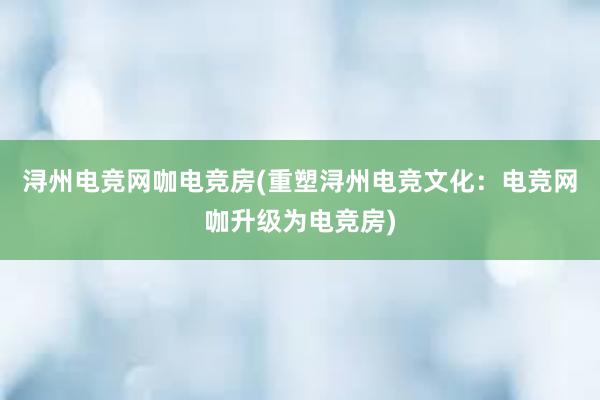 浔州电竞网咖电竞房(重塑浔州电竞文化：电竞网咖升级为电竞房)