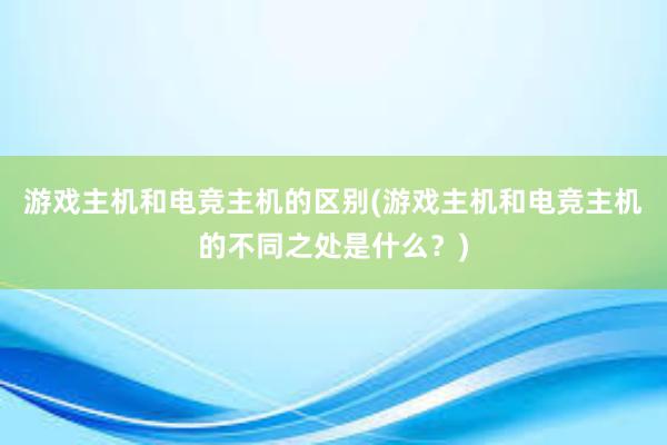 游戏主机和电竞主机的区别(游戏主机和电竞主机的不同之处是什么？)