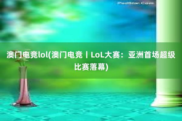 澳门电竞lol(澳门电竞丨LoL大赛：亚洲首场超级比赛落幕)