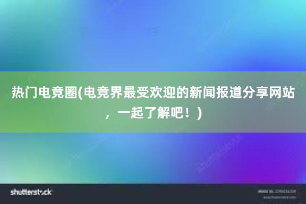 热门电竞圈(电竞界最受欢迎的新闻报道分享网站，一起了解吧！)