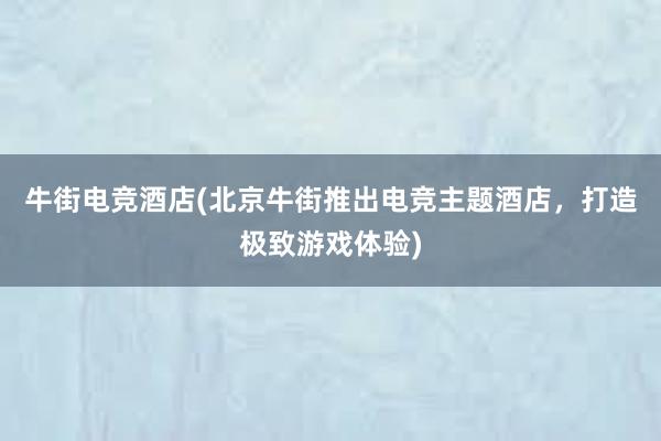 牛街电竞酒店(北京牛街推出电竞主题酒店，打造极致游戏体验)