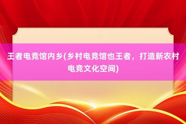 王者电竞馆内乡(乡村电竞馆也王者，打造新农村电竞文化空间)