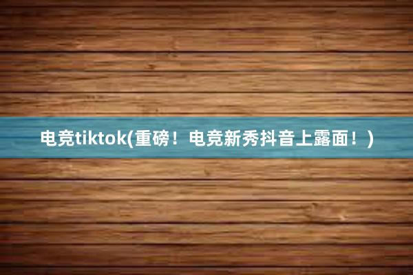 电竞tiktok(重磅！电竞新秀抖音上露面！)