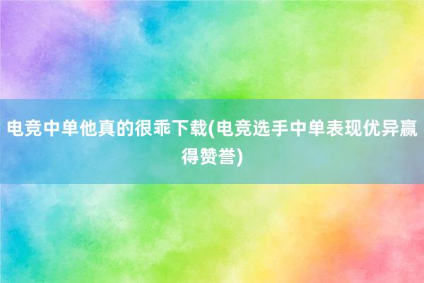 电竞中单他真的很乖下载(电竞选手中单表现优异赢得赞誉)