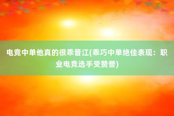 电竞中单他真的很乖晋江(乖巧中单绝佳表现：职业电竞选手受赞誉)