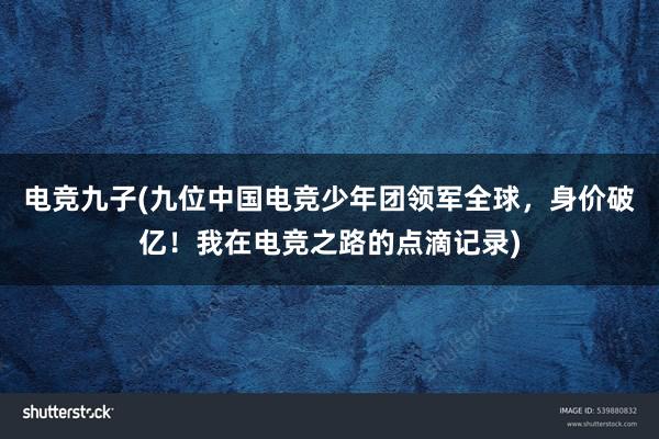 电竞九子(九位中国电竞少年团领军全球，身价破亿！我在电竞之路的点滴记录)