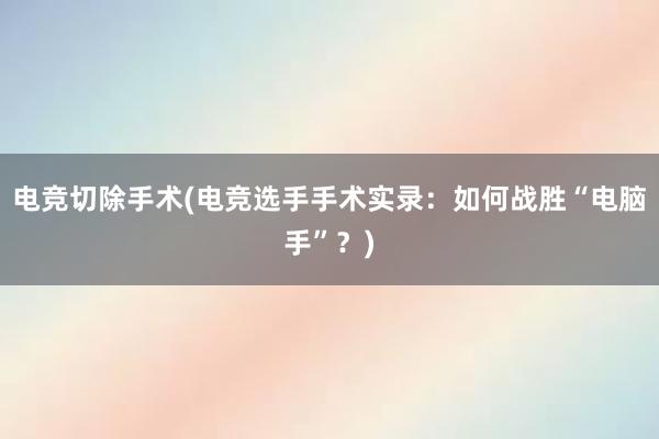 电竞切除手术(电竞选手手术实录：如何战胜“电脑手”？)