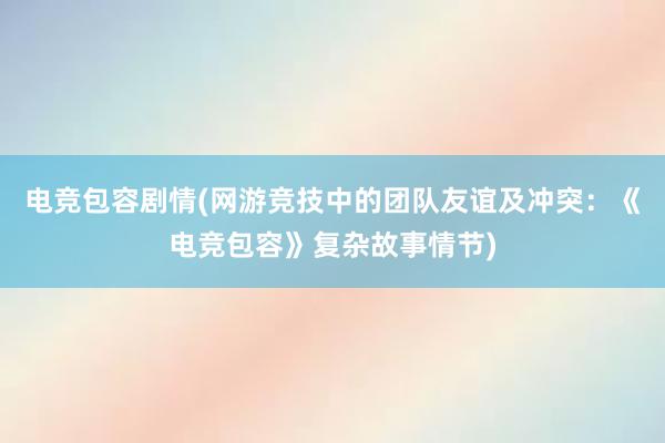 电竞包容剧情(网游竞技中的团队友谊及冲突：《电竞包容》复杂故事情节)