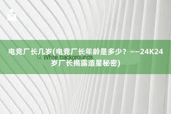 电竞厂长几岁(电竞厂长年龄是多少？——24K24岁厂长揭露造星秘密)