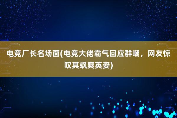 电竞厂长名场面(电竞大佬霸气回应群嘲，网友惊叹其飒爽英姿)