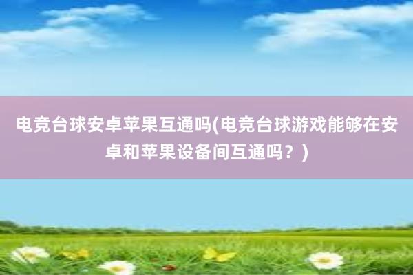 电竞台球安卓苹果互通吗(电竞台球游戏能够在安卓和苹果设备间互通吗？)