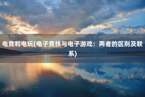 电竞和电玩(电子竞技与电子游戏：两者的区别及联系)