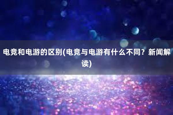 电竞和电游的区别(电竞与电游有什么不同？新闻解读)