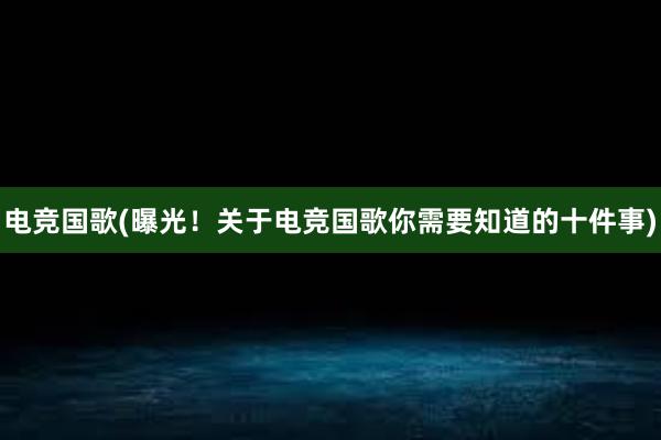 电竞国歌(曝光！关于电竞国歌你需要知道的十件事)