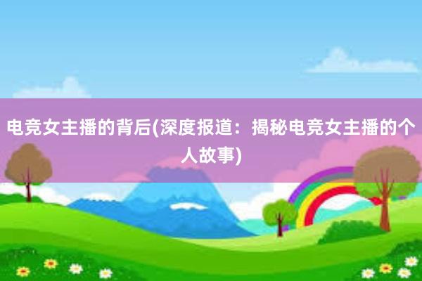 电竞女主播的背后(深度报道：揭秘电竞女主播的个人故事)