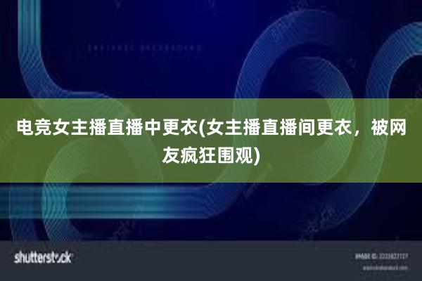 电竞女主播直播中更衣(女主播直播间更衣，被网友疯狂围观)