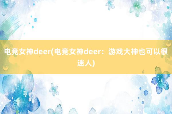 电竞女神deer(电竞女神deer：游戏大神也可以很迷人)