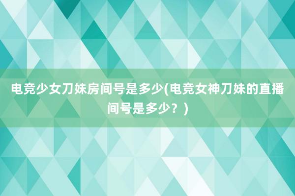 电竞少女刀妹房间号是多少(电竞女神刀妹的直播间号是多少？)