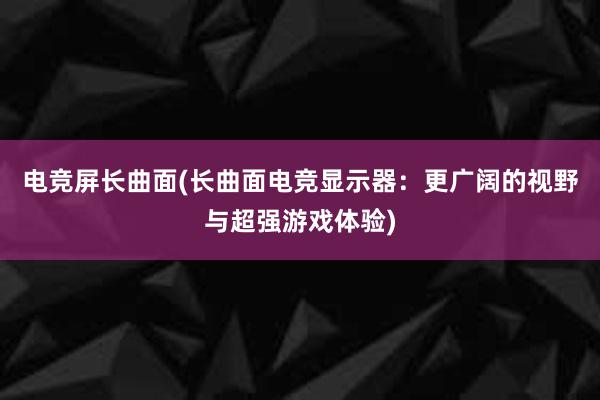 电竞屏长曲面(长曲面电竞显示器：更广阔的视野与超强游戏体验)