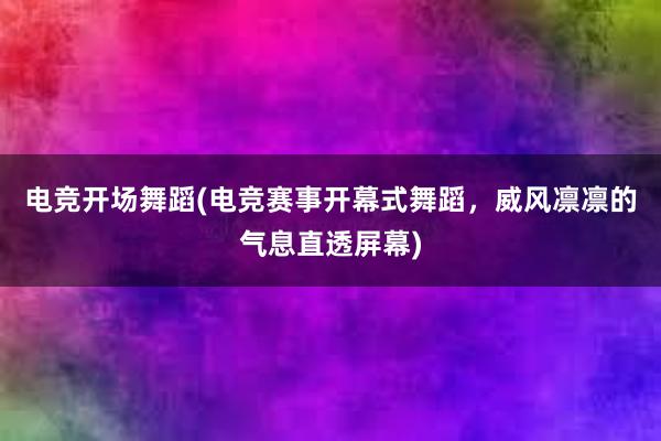 电竞开场舞蹈(电竞赛事开幕式舞蹈，威风凛凛的气息直透屏幕)