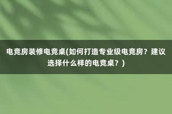 电竞房装修电竞桌(如何打造专业级电竞房？建议选择什么样的电竞桌？)