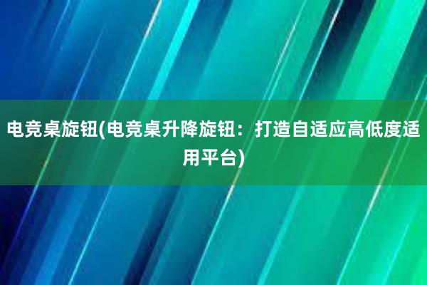 电竞桌旋钮(电竞桌升降旋钮：打造自适应高低度适用平台)