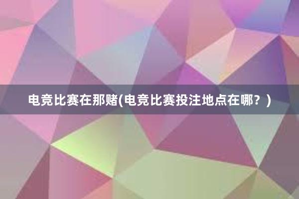 电竞比赛在那赌(电竞比赛投注地点在哪？)