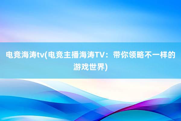 电竞海涛tv(电竞主播海涛TV：带你领略不一样的游戏世界)