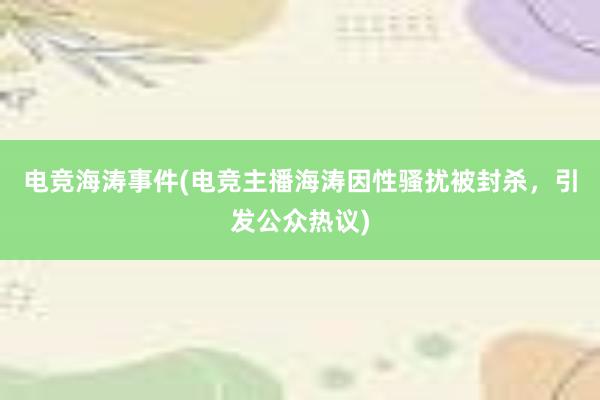 电竞海涛事件(电竞主播海涛因性骚扰被封杀，引发公众热议)