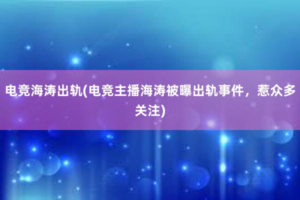 电竞海涛出轨(电竞主播海涛被曝出轨事件，惹众多关注)