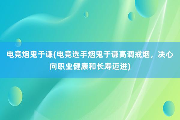 电竞烟鬼于谦(电竞选手烟鬼于谦高调戒烟，决心向职业健康和长寿迈进)