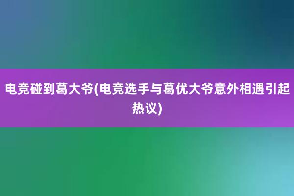 电竞碰到葛大爷(电竞选手与葛优大爷意外相遇引起热议)