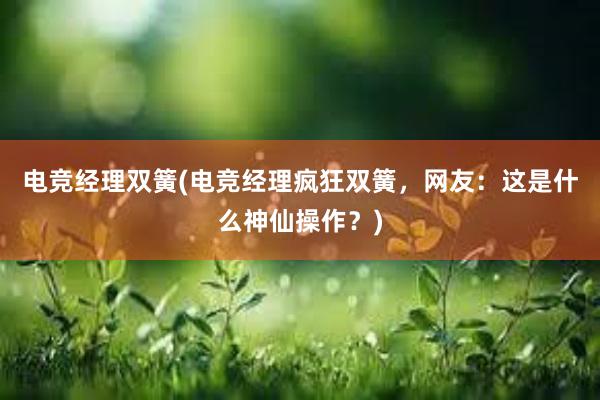 电竞经理双簧(电竞经理疯狂双簧，网友：这是什么神仙操作？)