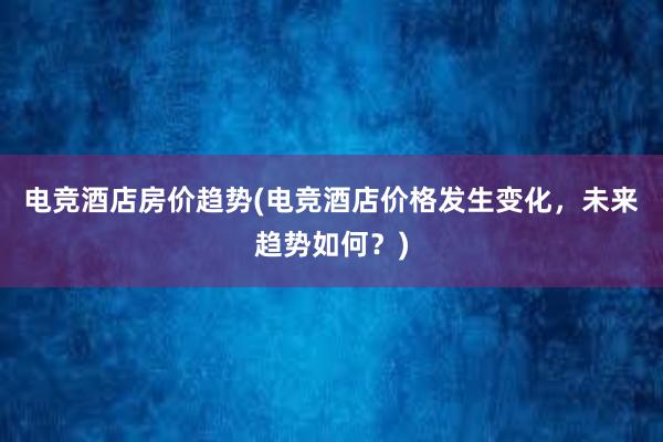 电竞酒店房价趋势(电竞酒店价格发生变化，未来趋势如何？)