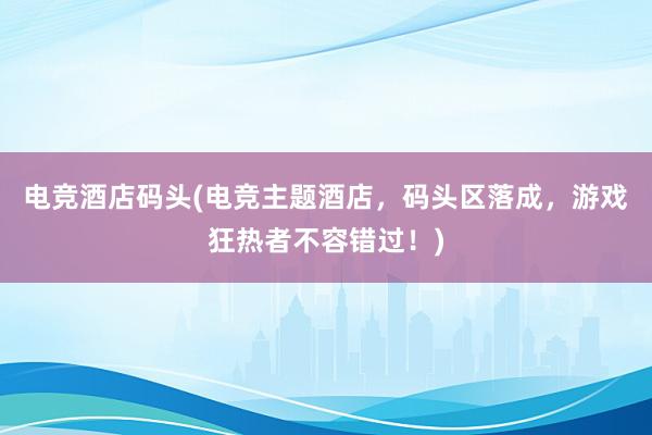 电竞酒店码头(电竞主题酒店，码头区落成，游戏狂热者不容错过！)