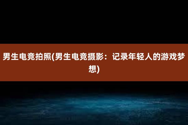 男生电竞拍照(男生电竞摄影：记录年轻人的游戏梦想)