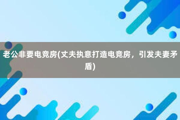 老公非要电竞房(丈夫执意打造电竞房，引发夫妻矛盾)