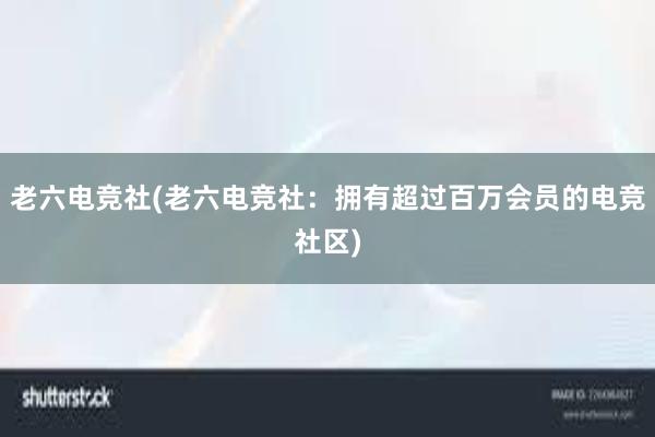 老六电竞社(老六电竞社：拥有超过百万会员的电竞社区)