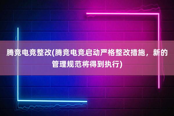 腾竞电竞整改(腾竞电竞启动严格整改措施，新的管理规范将得到执行)