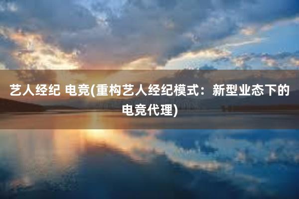 艺人经纪 电竞(重构艺人经纪模式：新型业态下的电竞代理)