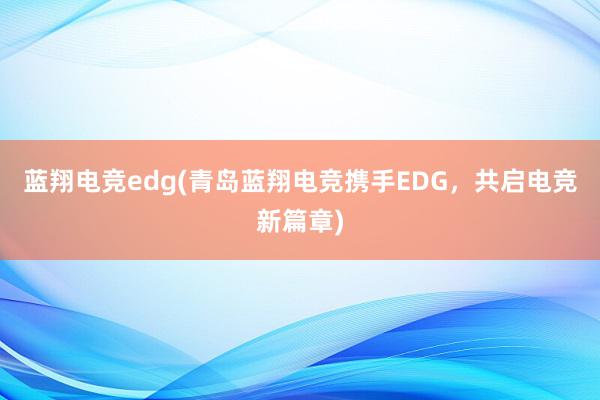 蓝翔电竞edg(青岛蓝翔电竞携手EDG，共启电竞新篇章)