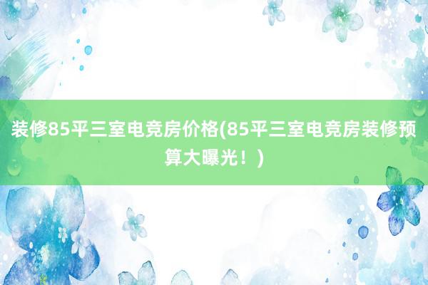 装修85平三室电竞房价格(85平三室电竞房装修预算大曝光！)