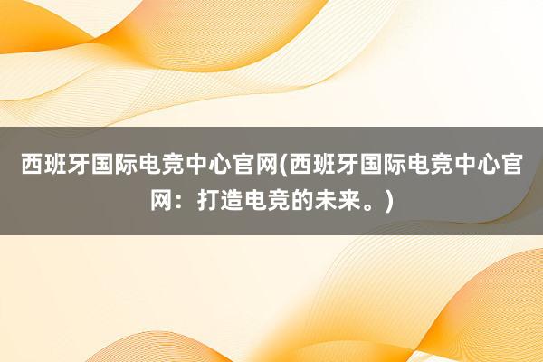 西班牙国际电竞中心官网(西班牙国际电竞中心官网：打造电竞的未来。)