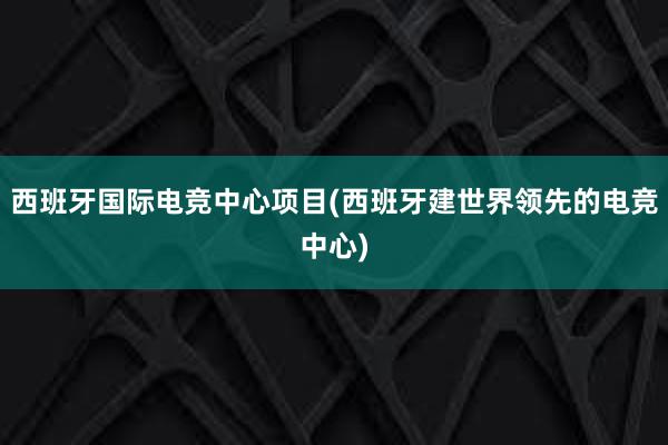 西班牙国际电竞中心项目(西班牙建世界领先的电竞中心)