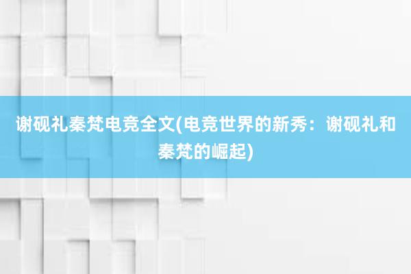 谢砚礼秦梵电竞全文(电竞世界的新秀：谢砚礼和秦梵的崛起)