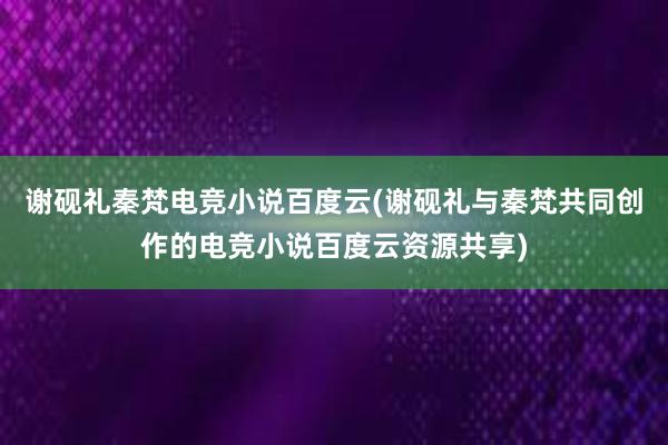 谢砚礼秦梵电竞小说百度云(谢砚礼与秦梵共同创作的电竞小说百度云资源共享)