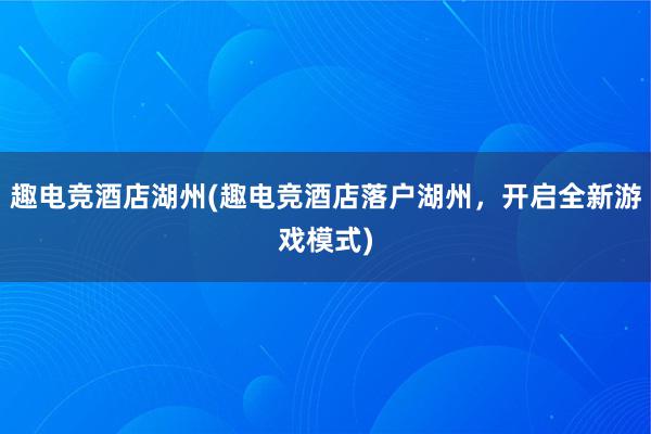 趣电竞酒店湖州(趣电竞酒店落户湖州，开启全新游戏模式)