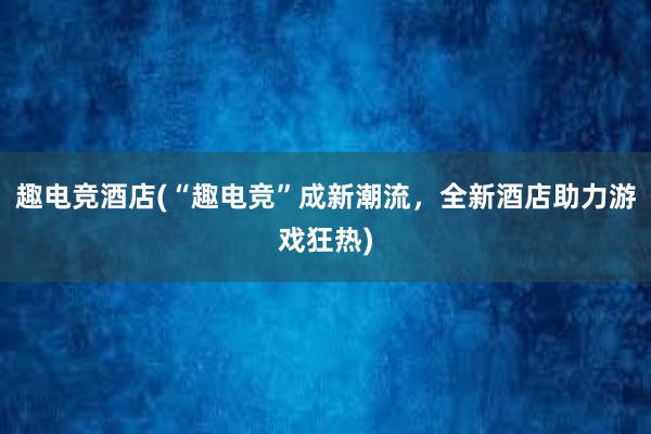 趣电竞酒店(“趣电竞”成新潮流，全新酒店助力游戏狂热)