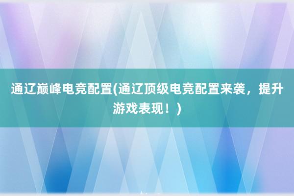 通辽巅峰电竞配置(通辽顶级电竞配置来袭，提升游戏表现！)