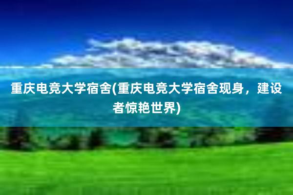 重庆电竞大学宿舍(重庆电竞大学宿舍现身，建设者惊艳世界)